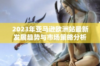 2023年亚马逊欧洲站最新发展趋势与市场策略分析