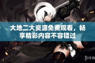 大地二大资源免费观看，畅享精彩内容不容错过