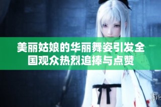 美丽姑娘的华丽舞姿引发全国观众热烈追捧与点赞