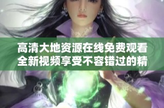 高清大地资源在线免费观看全新视频享受不容错过的精彩内容