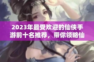2023年最受欢迎的仙侠手游前十名推荐，带你领略仙侠世界的魅力与冒险