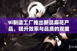 9i制造工厂推出新品麻花产品，提升效率与品质的双重保障方案