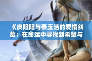 《皮阳阳与秦玉洁的爱情纠葛：在命运中寻找到希望与勇气》
