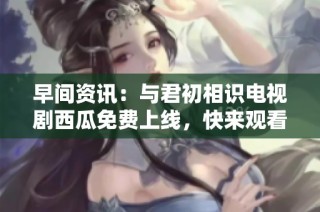 早间资讯：与君初相识电视剧西瓜免费上线，快来观看吧！
