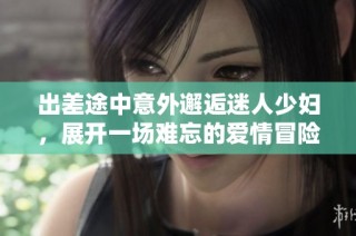 出差途中意外邂逅迷人少妇，展开一场难忘的爱情冒险