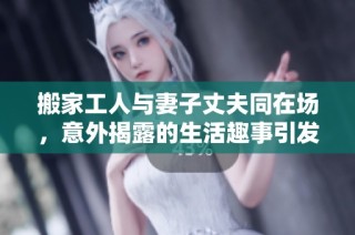 搬家工人与妻子丈夫同在场，意外揭露的生活趣事引发热议