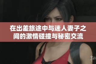 在出差旅途中与迷人妻子之间的激情碰撞与秘密交流