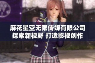 麻花星空无限传媒有限公司探索新视野 打造影视创作新天地