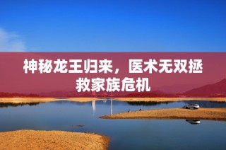 神秘龙王归来，医术无双拯救家族危机