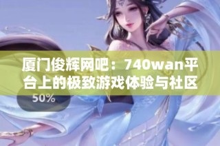 厦门俊辉网吧：740wan平台上的极致游戏体验与社区互动