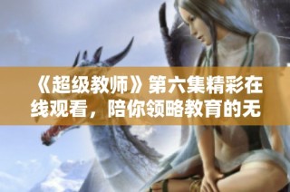 《超级教师》第六集精彩在线观看，陪你领略教育的无限魅力
