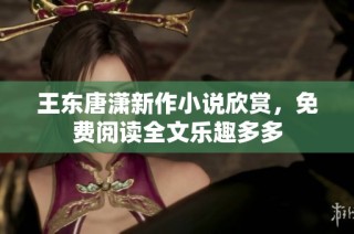 王东唐潇新作小说欣赏，免费阅读全文乐趣多多