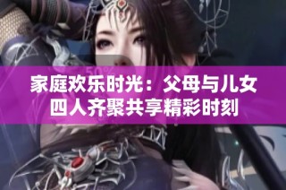 家庭欢乐时光：父母与儿女四人齐聚共享精彩时刻