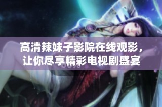 高清辣妹子影院在线观影，让你尽享精彩电视剧盛宴