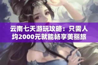 云南七天游玩攻略：只需人均2000元就能畅享美丽旅程