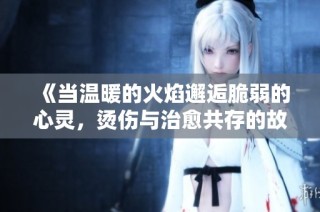 《当温暖的火焰邂逅脆弱的心灵，烫伤与治愈共存的故事》