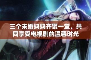 三个未婚妈妈齐聚一堂，共同享受电视剧的温馨时光
