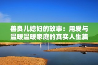善良儿媳妇的故事：用爱与温暖温暖家庭的真实人生篇章