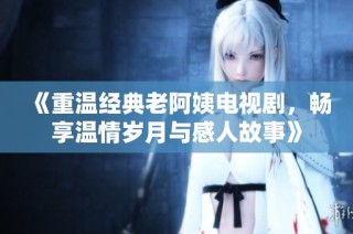 《重温经典老阿姨电视剧，畅享温情岁月与感人故事》