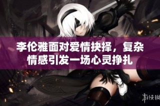李伦雅面对爱情抉择，复杂情感引发一场心灵挣扎