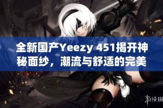 全新国产Yeezy 451揭开神秘面纱，潮流与舒适的完美结合