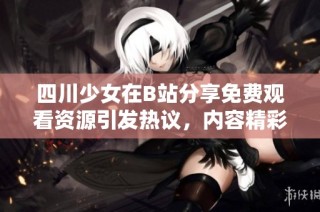 四川少女在B站分享免费观看资源引发热议，内容精彩不断