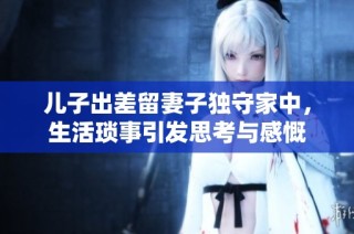 儿子出差留妻子独守家中，生活琐事引发思考与感慨