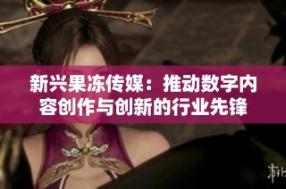 新兴果冻传媒：推动数字内容创作与创新的行业先锋