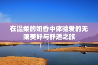 在温柔的奶香中体验爱的无限美好与舒适之旅