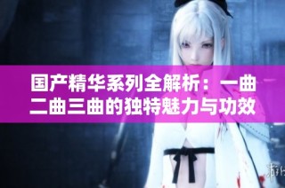 国产精华系列全解析：一曲二曲三曲的独特魅力与功效探讨