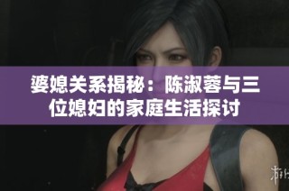 婆媳关系揭秘：陈淑蓉与三位媳妇的家庭生活探讨