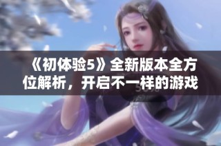 《初体验5》全新版本全方位解析，开启不一样的游戏探索之旅