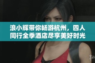 浪小辉带你畅游杭州，四人同行全季酒店尽享美好时光