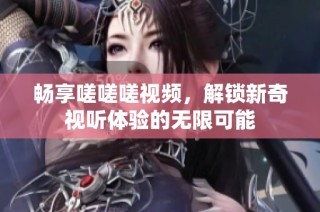 畅享嗟嗟嗟视频，解锁新奇视听体验的无限可能