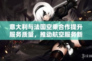 意大利与法国空乘合作提升服务质量，推动航空服务新标准