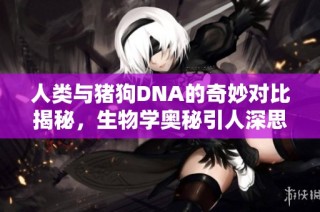 人类与猪狗DNA的奇妙对比揭秘，生物学奥秘引人深思