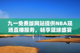 九一免费版网站提供NBA现场直播服务，畅享篮球盛宴