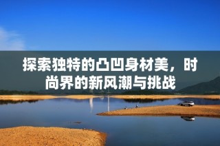 探索独特的凸凹身材美，时尚界的新风潮与挑战