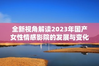 全新视角解读2023年国产女性情感影院的发展与变化