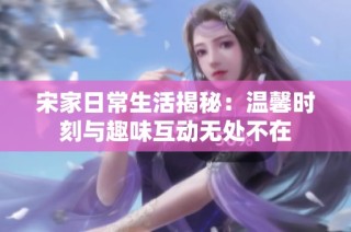 宋家日常生活揭秘：温馨时刻与趣味互动无处不在