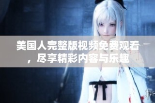美国人完整版视频免费观看，尽享精彩内容与乐趣