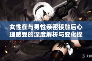 女性在与男性亲密接触后心理感受的深度解析与变化探讨
