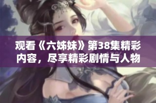 观看《六姊妹》第38集精彩内容，尽享精彩剧情与人物魅力的全新体验