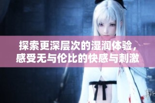 探索更深层次的湿润体验，感受无与伦比的快感与刺激