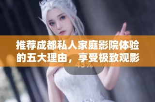 推荐成都私人家庭影院体验的五大理由，享受极致观影乐趣