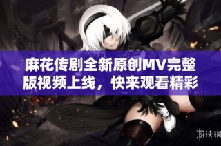 麻花传剧全新原创MV完整版视频上线，快来观看精彩内容！
