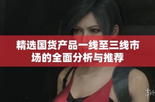 精选国货产品一线至三线市场的全面分析与推荐