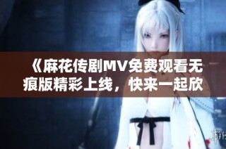 《麻花传剧MV免费观看无痕版精彩上线，快来一起欣赏吧》