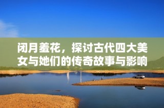闭月羞花，探讨古代四大美女与她们的传奇故事与影响