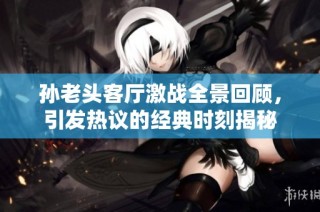 孙老头客厅激战全景回顾，引发热议的经典时刻揭秘